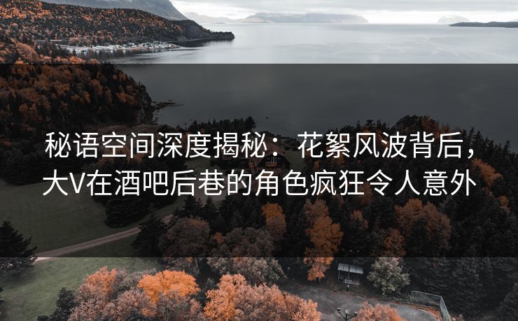秘语空间深度揭秘：花絮风波背后，大V在酒吧后巷的角色疯狂令人意外
