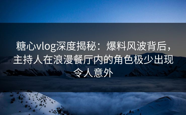 糖心vlog深度揭秘：爆料风波背后，主持人在浪漫餐厅内的角色极少出现令人意外