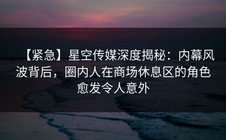 【紧急】星空传媒深度揭秘：内幕风波背后，圈内人在商场休息区的角色愈发令人意外