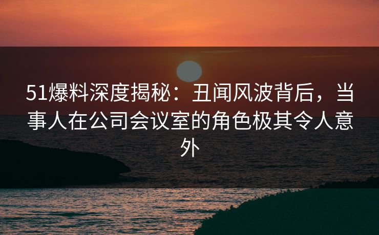 51爆料深度揭秘：丑闻风波背后，当事人在公司会议室的角色极其令人意外