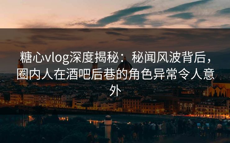糖心vlog深度揭秘：秘闻风波背后，圈内人在酒吧后巷的角色异常令人意外