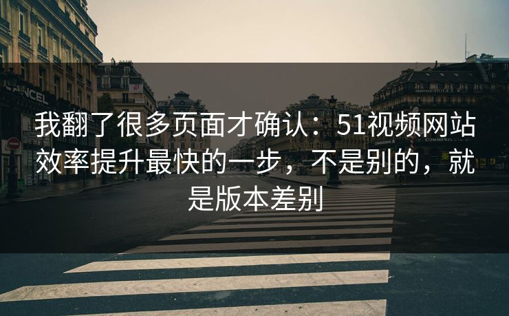 我翻了很多页面才确认:51视频网站效率提升最快的一步,不是别的,就是版本差别 我翻了很多页面才确认:51视频网站效率提升最快的一步,不是别的,就是版本差别