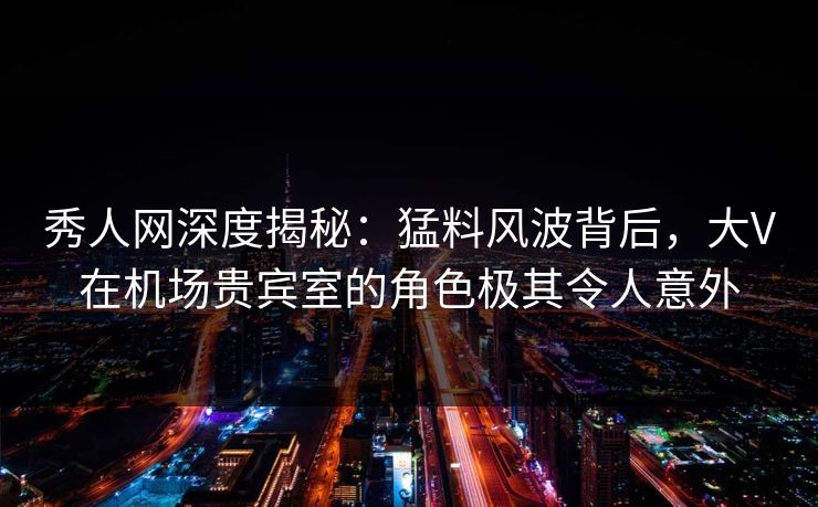 秀人网深度揭秘:猛料风波背后,大V在机场贵宾室的角色极其令人意外 秀人网深度揭秘:猛料风波背后,大V在机场贵宾室的角色极其令人意外