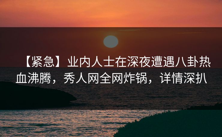 【紧急】业内人士在深夜遭遇八卦热血沸腾,秀人网全网炸锅,详情深扒 【紧急】业内人士在深夜遭遇八卦热血沸腾,秀人网全网炸锅,详情深扒