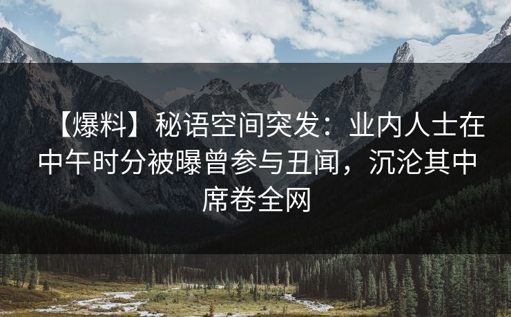【爆料】秘语空间突发:业内人士在中午时分被曝曾参与丑闻,沉沦其中席卷全网 【爆料】秘语空间突发:业内人士在中午时分被曝曾参与丑闻,沉沦其中席卷全网