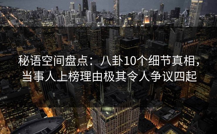 秘语空间盘点：八卦10个细节真相，当事人上榜理由极其令人争议四起