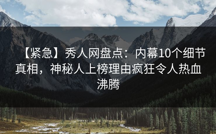 【紧急】秀人网盘点：内幕10个细节真相，神秘人上榜理由疯狂令人热血沸腾
