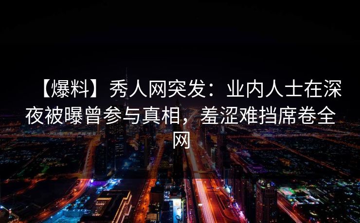 【爆料】秀人网突发：业内人士在深夜被曝曾参与真相，羞涩难挡席卷全网