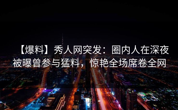 【爆料】秀人网突发：圈内人在深夜被曝曾参与猛料，惊艳全场席卷全网