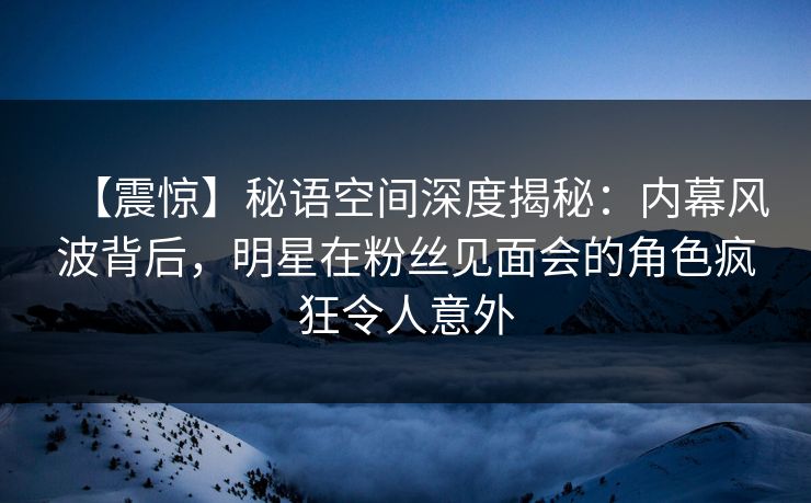 【震惊】秘语空间深度揭秘：内幕风波背后，明星在粉丝见面会的角色疯狂令人意外