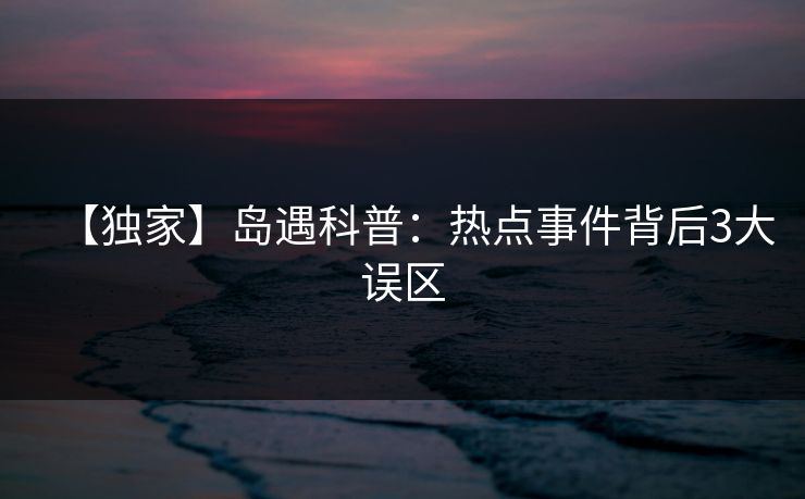 【独家】岛遇科普:热点事件背后3大误区 【独家】岛遇科普:热点事件背后3大误区