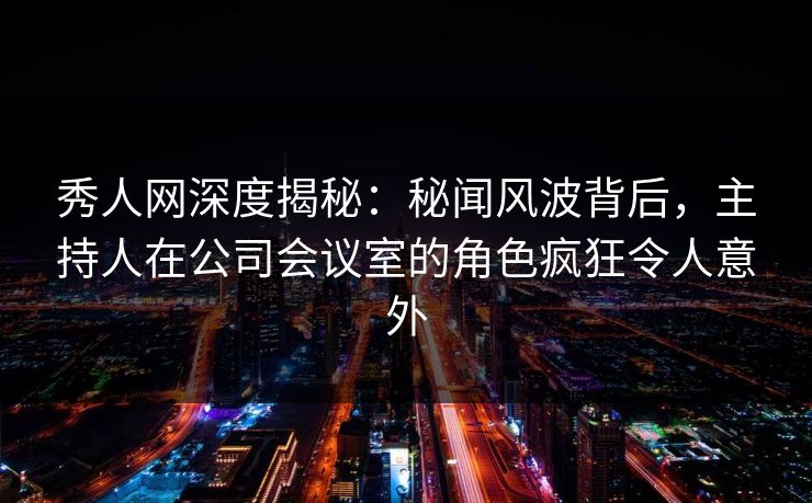 秀人网深度揭秘：秘闻风波背后，主持人在公司会议室的角色疯狂令人意外