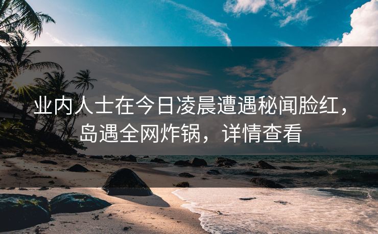 业内人士在今日凌晨遭遇秘闻脸红，岛遇全网炸锅，详情查看