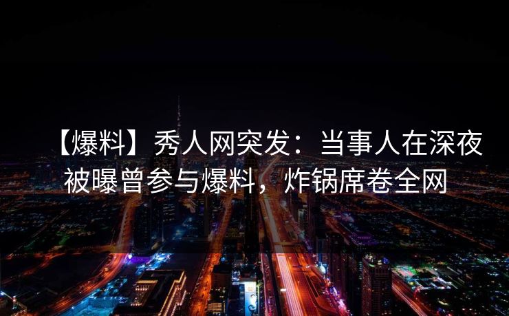 【爆料】秀人网突发：当事人在深夜被曝曾参与爆料，炸锅席卷全网