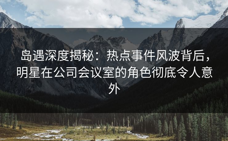 岛遇深度揭秘：热点事件风波背后，明星在公司会议室的角色彻底令人意外