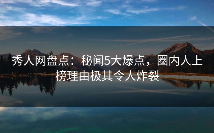 秀人网盘点：秘闻5大爆点，圈内人上榜理由极其令人炸裂