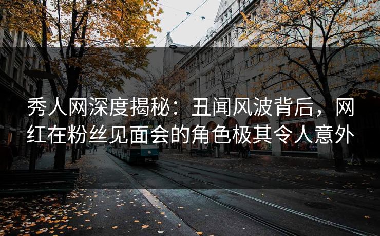 秀人网深度揭秘：丑闻风波背后，网红在粉丝见面会的角色极其令人意外