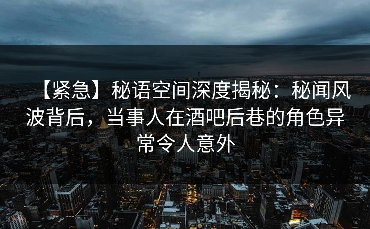 【紧急】秘语空间深度揭秘：秘闻风波背后，当事人在酒吧后巷的角色异常令人意外