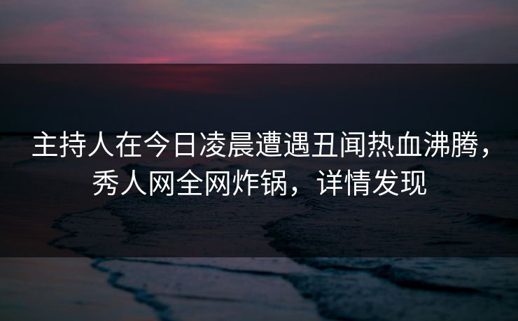 主持人在今日凌晨遭遇丑闻热血沸腾,秀人网全网炸锅,详情发现 主持人在今日凌晨遭遇丑闻热血沸腾,秀人网全网炸锅,详情发现