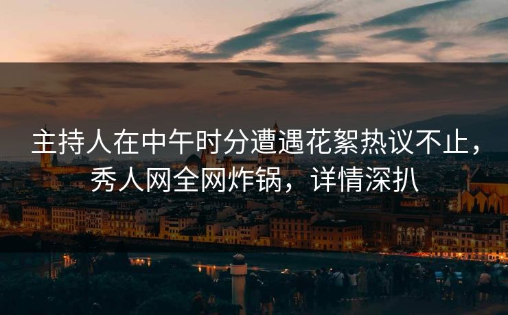 主持人在中午时分遭遇花絮热议不止，秀人网全网炸锅，详情深扒