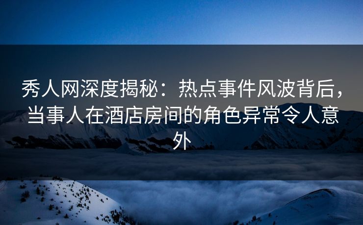 秀人网深度揭秘：热点事件风波背后，当事人在酒店房间的角色异常令人意外