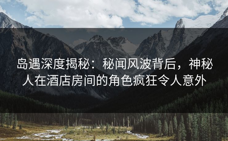 岛遇深度揭秘：秘闻风波背后，神秘人在酒店房间的角色疯狂令人意外