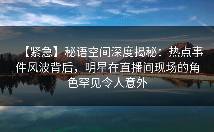【紧急】秘语空间深度揭秘：热点事件风波背后，明星在直播间现场的角色罕见令人意外