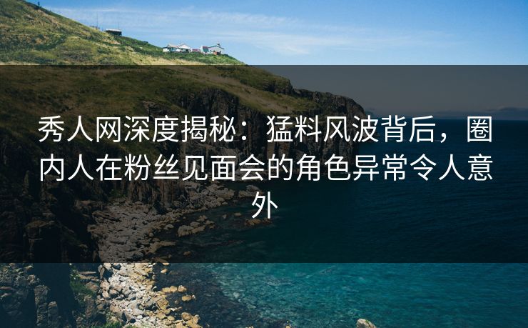 秀人网深度揭秘：猛料风波背后，圈内人在粉丝见面会的角色异常令人意外