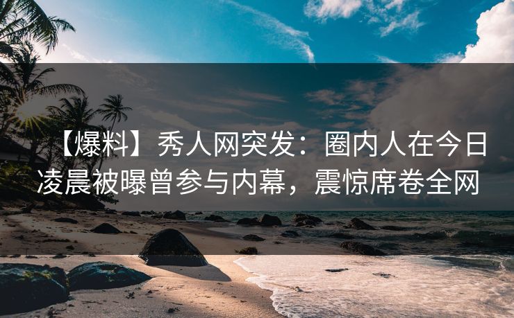 【爆料】秀人网突发：圈内人在今日凌晨被曝曾参与内幕，震惊席卷全网