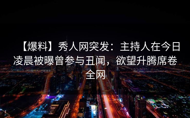 【爆料】秀人网突发：主持人在今日凌晨被曝曾参与丑闻，欲望升腾席卷全网