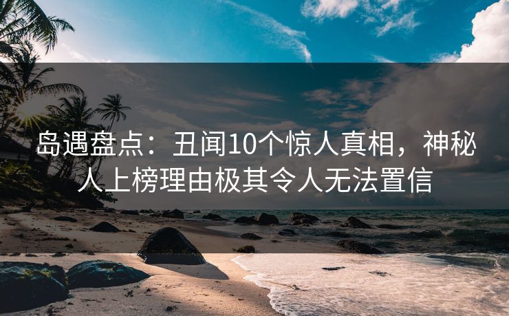 岛遇盘点：丑闻10个惊人真相，神秘人上榜理由极其令人无法置信
