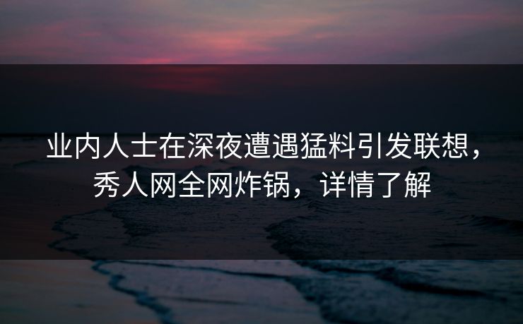 业内人士在深夜遭遇猛料引发联想，秀人网全网炸锅，详情了解