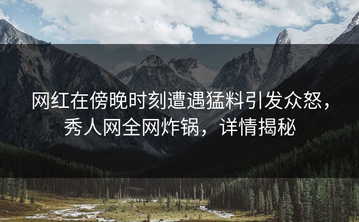 网红在傍晚时刻遭遇猛料引发众怒，秀人网全网炸锅，详情揭秘