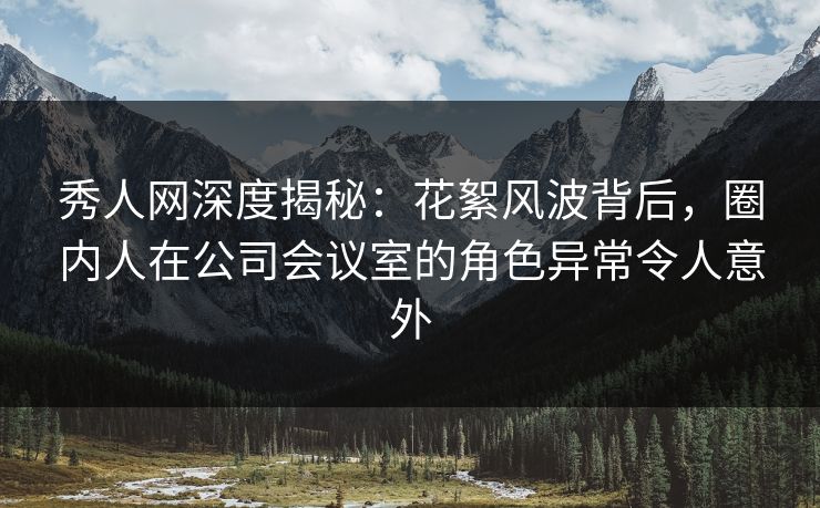 秀人网深度揭秘：花絮风波背后，圈内人在公司会议室的角色异常令人意外