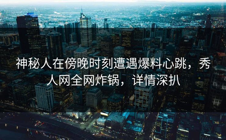 神秘人在傍晚时刻遭遇爆料心跳，秀人网全网炸锅，详情深扒