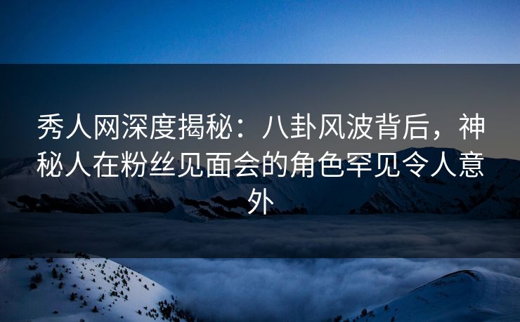 秀人网深度揭秘：八卦风波背后，神秘人在粉丝见面会的角色罕见令人意外