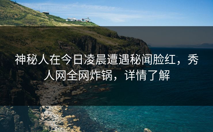 神秘人在今日凌晨遭遇秘闻脸红，秀人网全网炸锅，详情了解