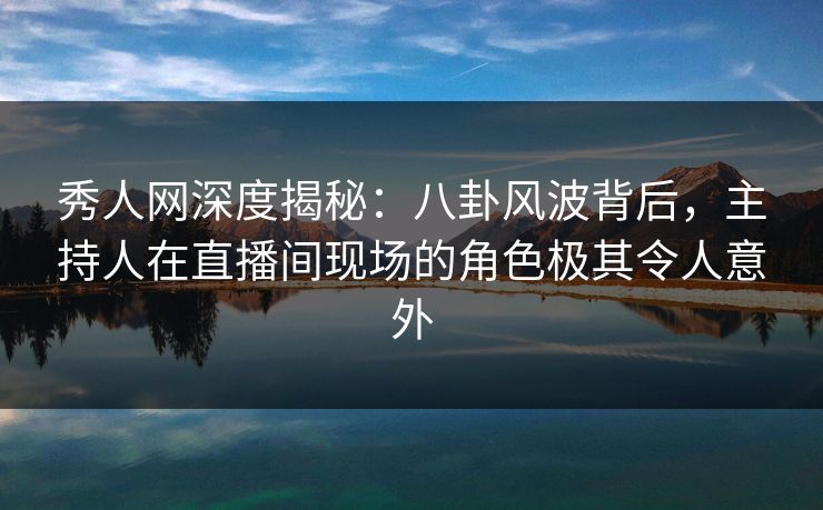 秀人网深度揭秘：八卦风波背后，主持人在直播间现场的角色极其令人意外