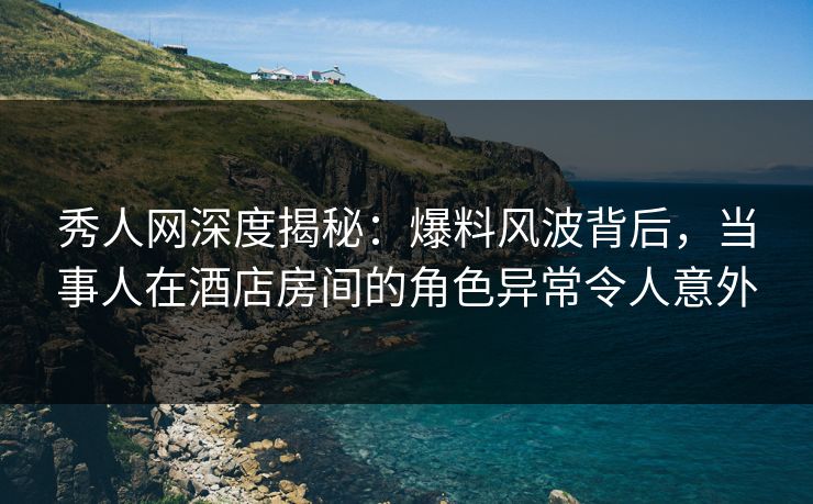 秀人网深度揭秘：爆料风波背后，当事人在酒店房间的角色异常令人意外