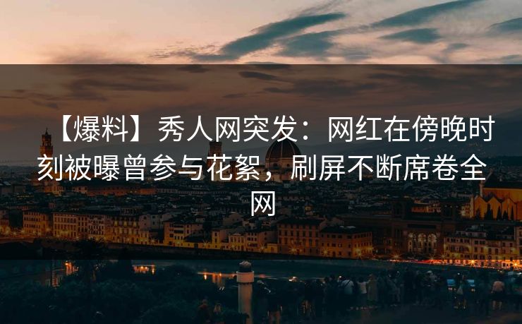 【爆料】秀人网突发：网红在傍晚时刻被曝曾参与花絮，刷屏不断席卷全网