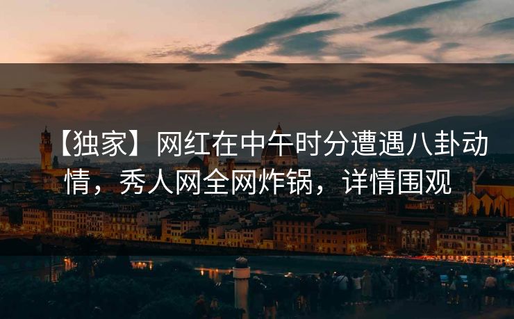 【独家】网红在中午时分遭遇八卦动情，秀人网全网炸锅，详情围观
