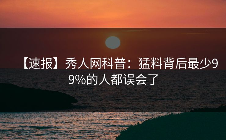 【速报】秀人网科普:猛料背后最少99%的人都误会了 【速报】秀人网科普:猛料背后最少99%的人都误会了
