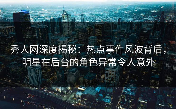 秀人网深度揭秘：热点事件风波背后，明星在后台的角色异常令人意外