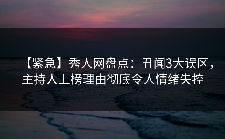 【紧急】秀人网盘点：丑闻3大误区，主持人上榜理由彻底令人情绪失控