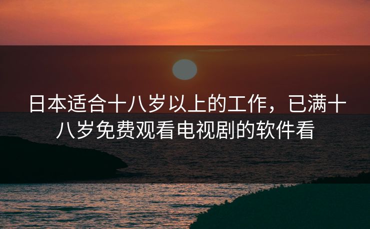 日本适合十八岁以上的工作，已满十八岁免费观看电视剧的软件看