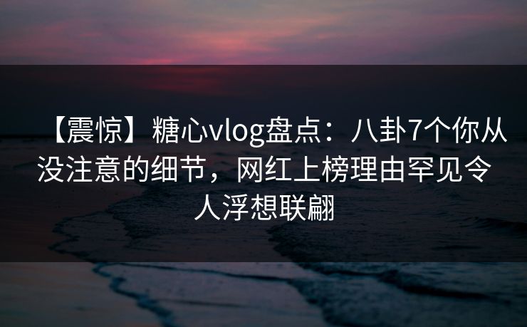 【震惊】糖心vlog盘点：八卦7个你从没注意的细节，网红上榜理由罕见令人浮想联翩