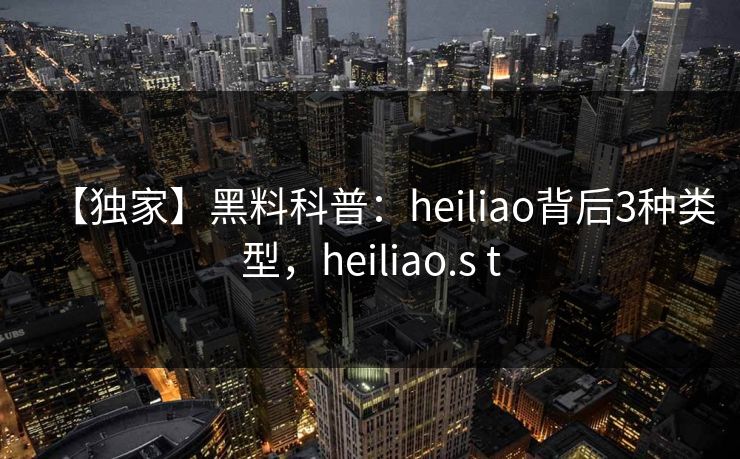 【独家】黑料科普：heiliao背后3种类型，heiliao.s t