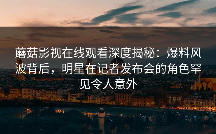 蘑菇影视在线观看深度揭秘：爆料风波背后，明星在记者发布会的角色罕见令人意外