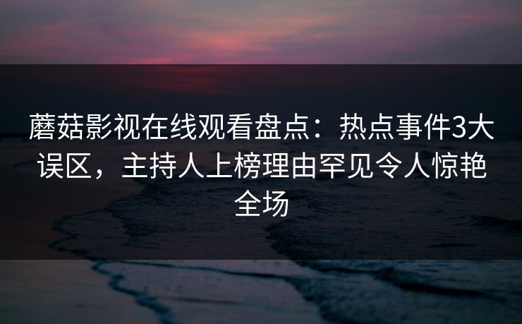 蘑菇影视在线观看盘点：热点事件3大误区，主持人上榜理由罕见令人惊艳全场
