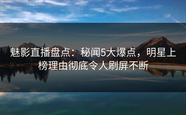魅影直播盘点：秘闻5大爆点，明星上榜理由彻底令人刷屏不断
